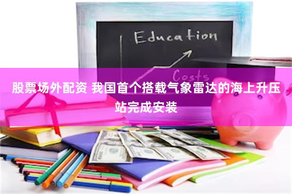 股票场外配资 我国首个搭载气象雷达的海上升压站完成安装