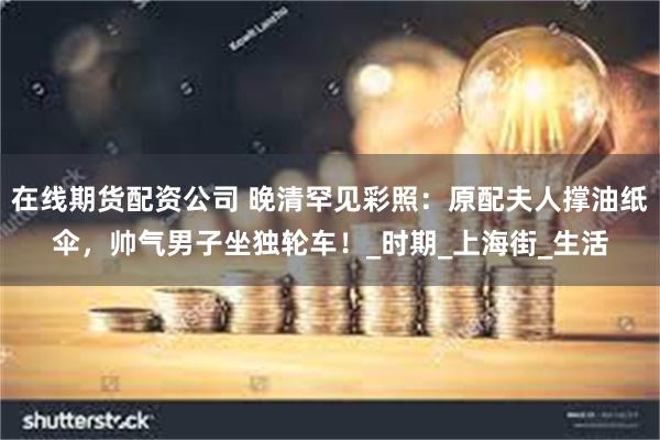 在线期货配资公司 晚清罕见彩照：原配夫人撑油纸伞，帅气男子坐独轮车！_时期_上海街_生活