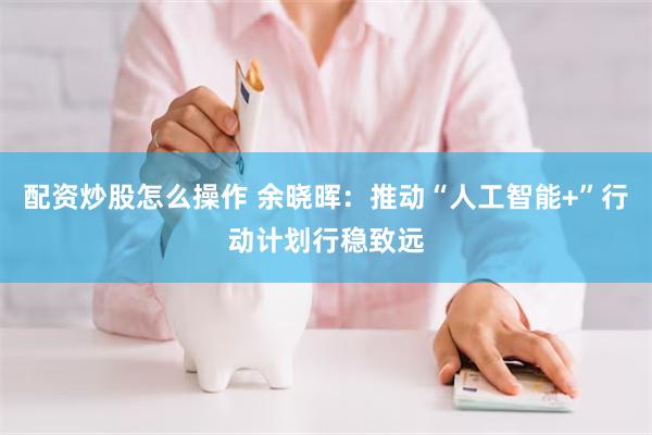 配资炒股怎么操作 余晓晖：推动“人工智能+”行动计划行稳致远